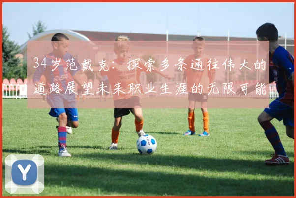34岁范戴克：探索多条通往伟大的道路展望未来职业生涯的无限可能
