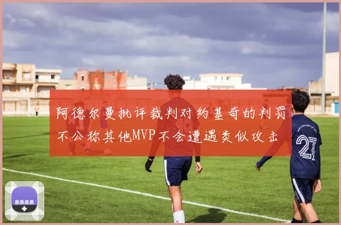 阿德尔曼批评裁判对约基奇的判罚不公称其他MVP不会遭遇类似攻击
