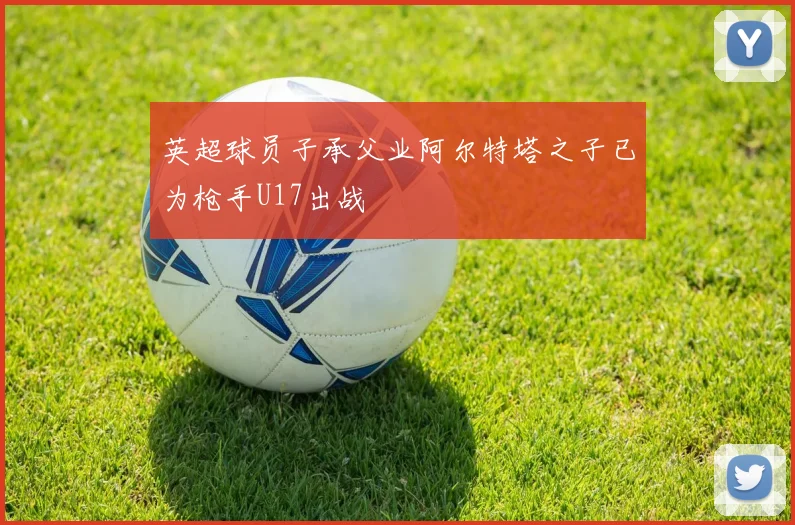 英超球员子承父业阿尔特塔之子已为枪手U17出战