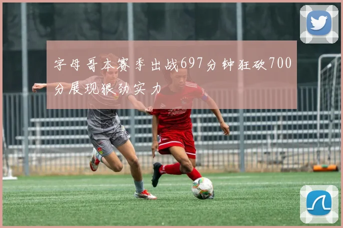 字母哥本赛季出战697分钟狂砍700分展现狠劲实力