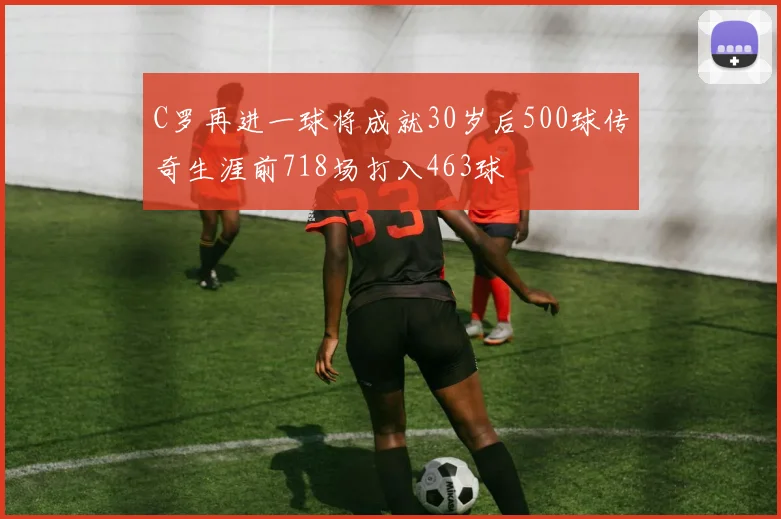 C罗再进一球将成就30岁后500球传奇生涯前718场打入463球