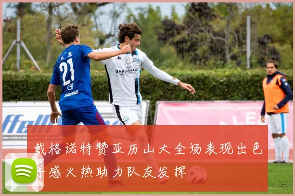 戴格诺特赞亚历山大全场表现出色手感火热助力队友发挥