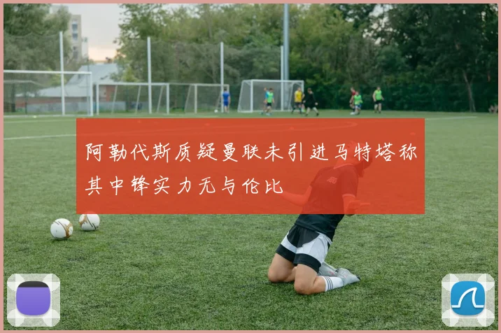 阿勒代斯质疑曼联未引进马特塔称其中锋实力无与伦比