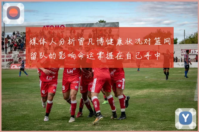 媒体人分析曾凡博健康状况对篮网留队的影响命运掌握在自己手中