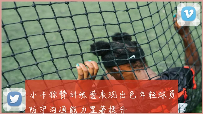 小卡称赞训练营表现出色年轻球员防守沟通能力显著提升