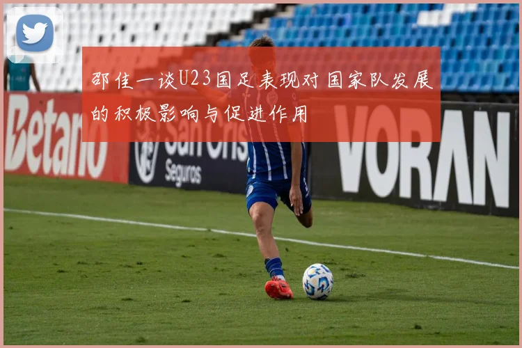 邵佳一谈U23国足表现对国家队发展的积极影响与促进作用