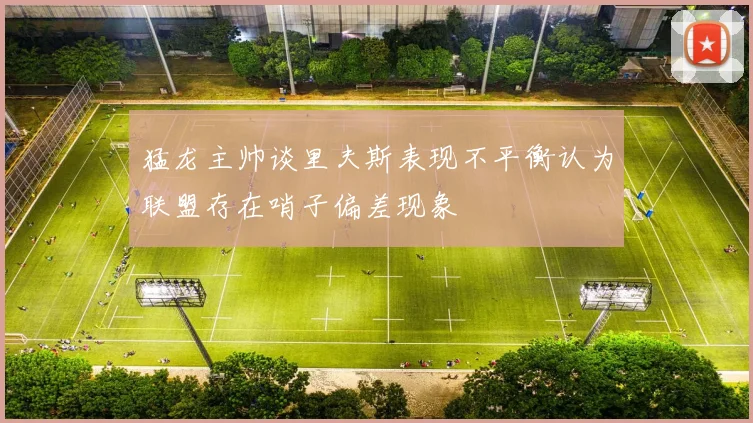 猛龙主帅谈里夫斯表现不平衡认为联盟存在哨子偏差现象