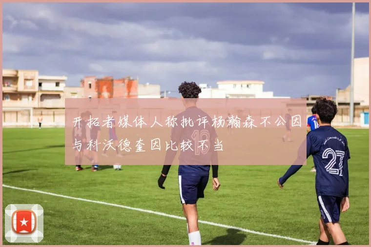 开拓者媒体人称批评杨瀚森不公因与科沃德奎因比较不当