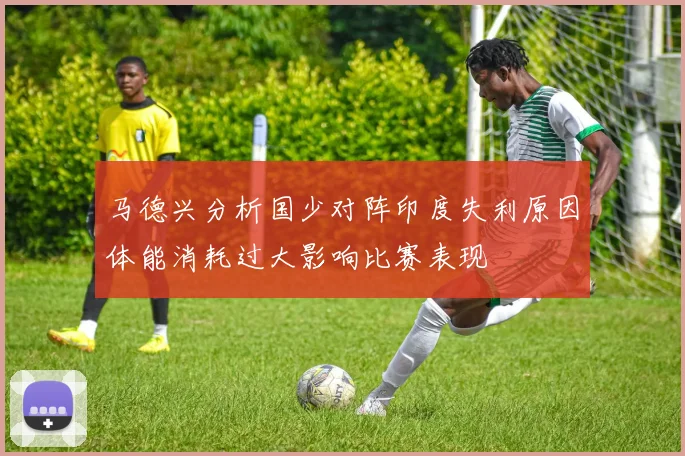 马德兴分析国少对阵印度失利原因体能消耗过大影响比赛表现