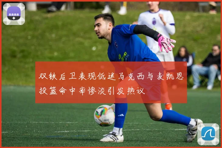 双铁后卫表现低迷马克西与麦凯恩投篮命中率惨淡引发热议