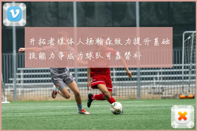 开拓者媒体人杨瀚森致力提升基础技能力争成为球队可靠替补