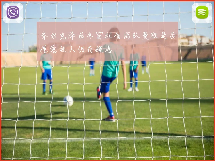 齐尔克泽或冬窗租借离队曼联是否愿意放人仍存疑虑