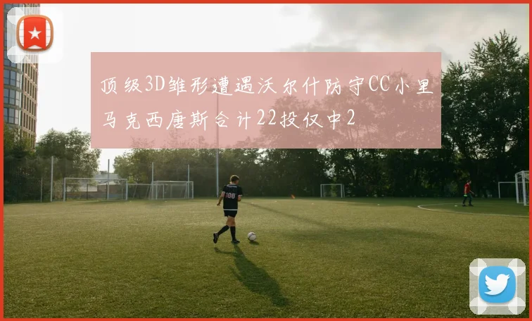 顶级3D雏形遭遇沃尔什防守CC小里马克西唐斯合计22投仅中2