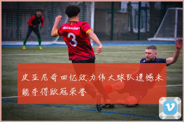 皮亚尼奇回忆效力伟大球队遗憾未能夺得欧冠荣誉