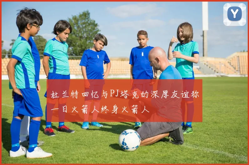 杜兰特回忆与PJ塔克的深厚友谊称一日火箭人终身火箭人