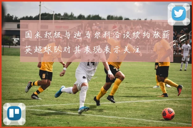 国米积极与迪马尔科洽谈续约涨薪英超球队对其表现表示关注