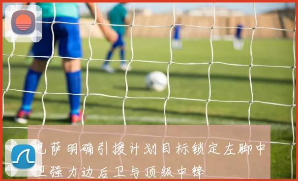 巴萨明确引援计划目标锁定左脚中卫强力边后卫与顶级中锋