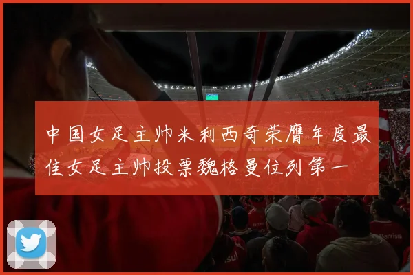 中国女足主帅米利西奇荣膺年度最佳女足主帅投票魏格曼位列第一