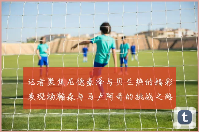 记者聚焦尼德豪泽与贝兰热的精彩表现杨瀚森与马卢阿奇的挑战之路依旧艰难