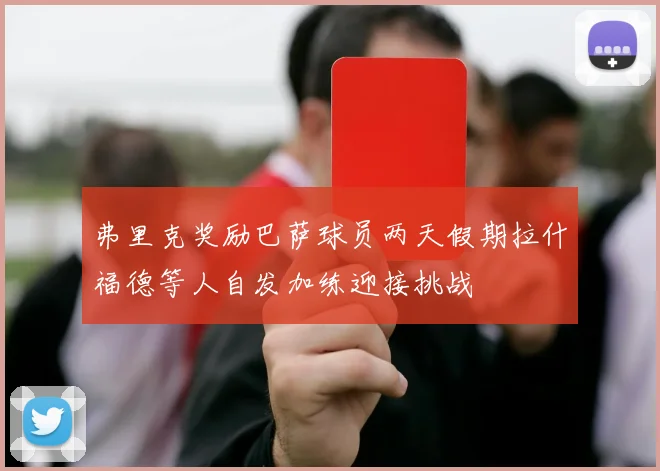 弗里克奖励巴萨球员两天假期拉什福德等人自发加练迎接挑战