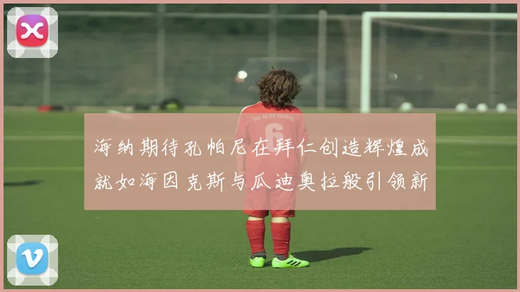 海纳期待孔帕尼在拜仁创造辉煌成就如海因克斯与瓜迪奥拉般引领新时代