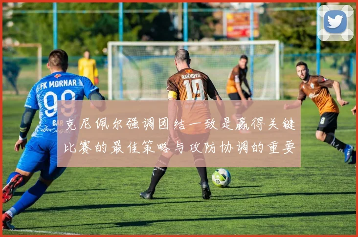 克尼佩尔强调团结一致是赢得关键比赛的最佳策略与攻防协调的重要性