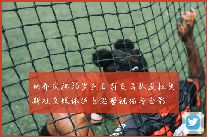 纳乔庆祝36岁生日前皇马队友拉莫斯社交媒体送上温馨祝福与合影