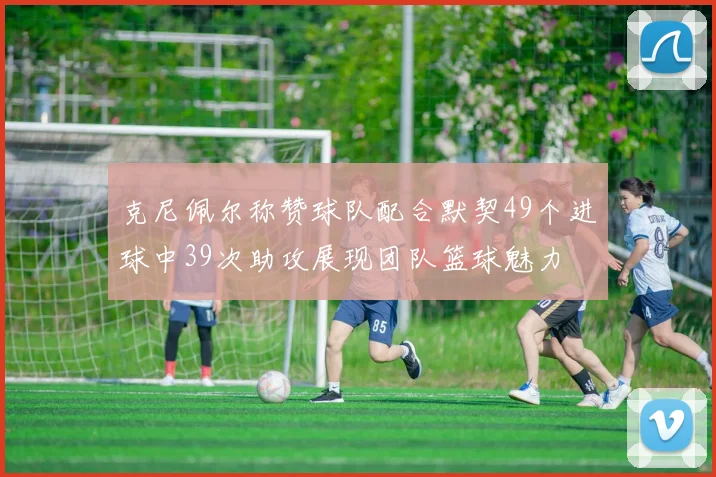 克尼佩尔称赞球队配合默契49个进球中39次助攻展现团队篮球魅力