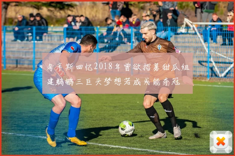 考辛斯回忆2018年曾欲招募甜瓜组建鹈鹕三巨头梦想若成或能夺冠