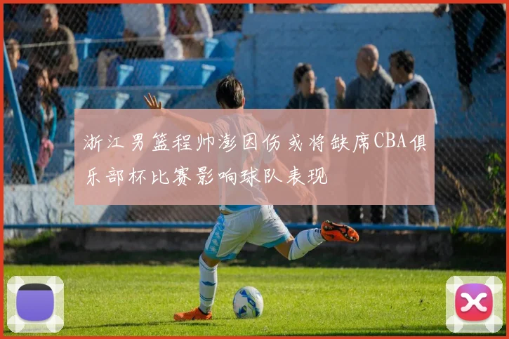 浙江男篮程帅澎因伤或将缺席CBA俱乐部杯比赛影响球队表现