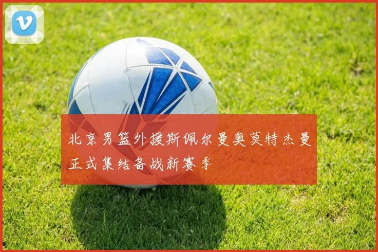 北京男篮外援斯佩尔曼奥莫特杰曼正式集结备战新赛季