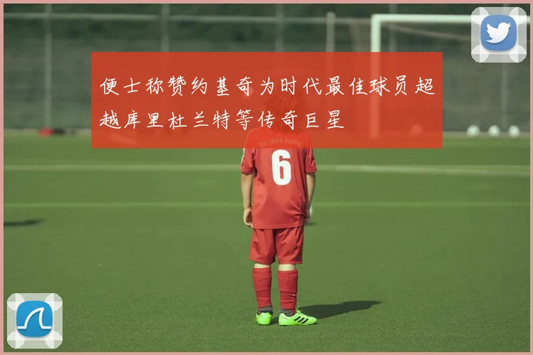 便士称赞约基奇为时代最佳球员超越库里杜兰特等传奇巨星