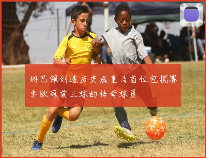 姆巴佩创造历史成皇马首位包揽赛季欧冠前三球的传奇球员