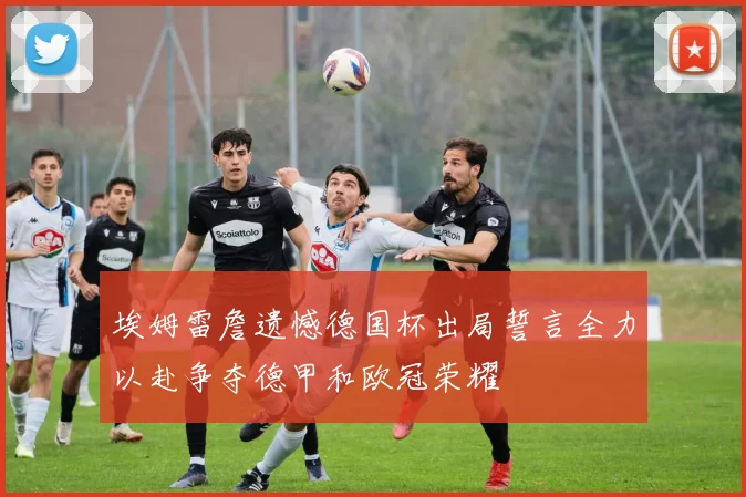 埃姆雷詹遗憾德国杯出局誓言全力以赴争夺德甲和欧冠荣耀
