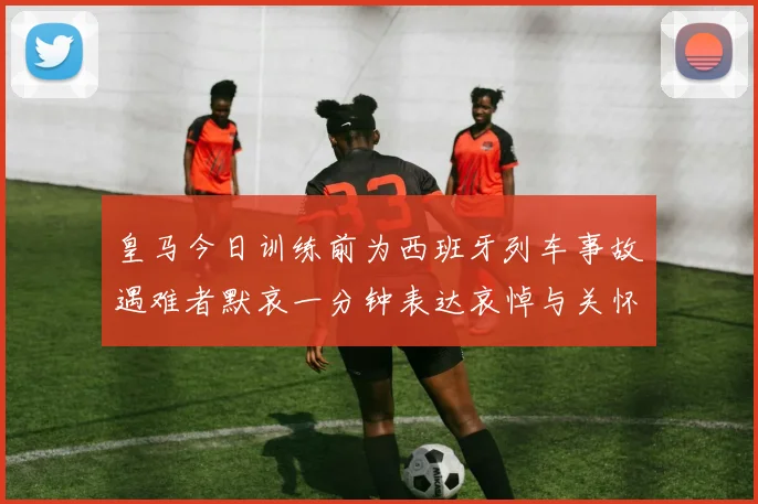 皇马今日训练前为西班牙列车事故遇难者默哀一分钟表达哀悼与关怀
