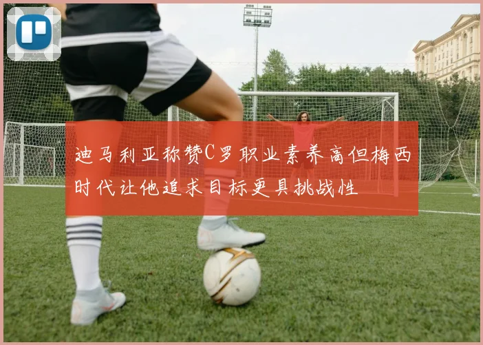 迪马利亚称赞C罗职业素养高但梅西时代让他追求目标更具挑战性