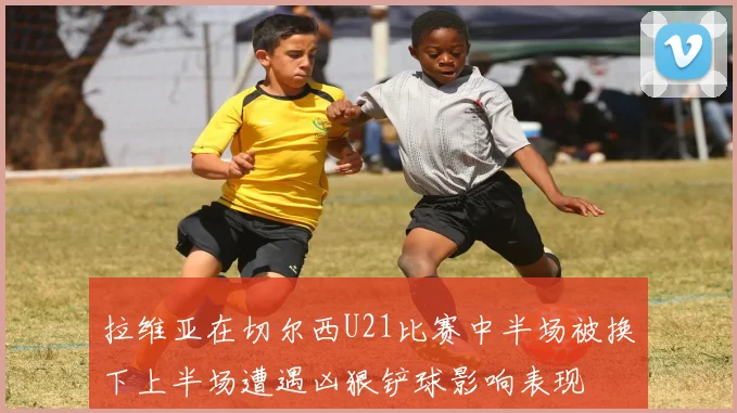 拉维亚在切尔西U21比赛中半场被换下上半场遭遇凶狠铲球影响表现