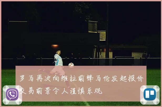 罗马再次向维拉前锋马伦发起报价交易前景令人谨慎乐观