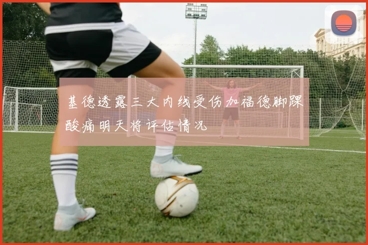 基德透露三大内线受伤加福德脚踝酸痛明天将评估情况